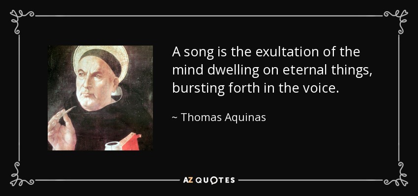 A song is the exultation of the mind dwelling on eternal things, bursting forth in the voice. - Thomas Aquinas