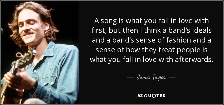 A song is what you fall in love with first, but then I think a band's ideals and a band's sense of fashion and a sense of how they treat people is what you fall in love with afterwards. - James Taylor