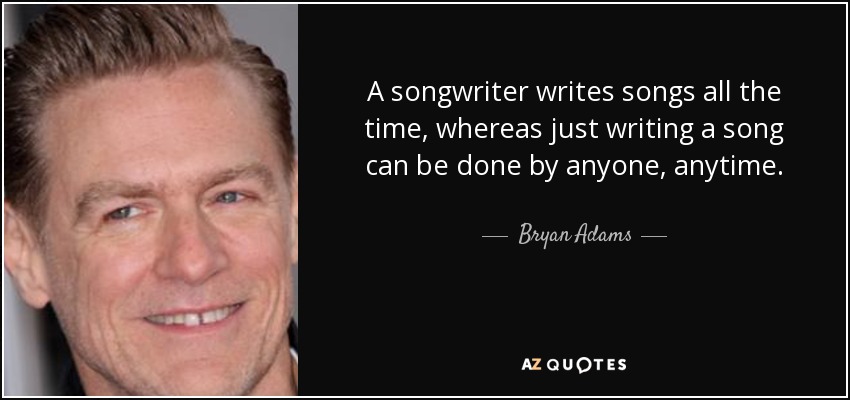 A songwriter writes songs all the time, whereas just writing a song can be done by anyone, anytime. - Bryan Adams