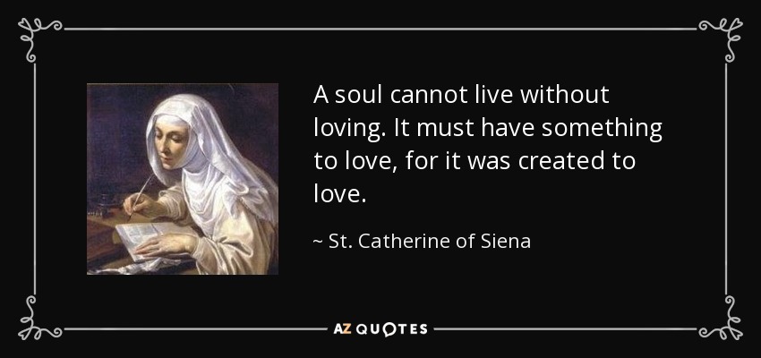 A soul cannot live without loving. It must have something to love, for it was created to love. - St. Catherine of Siena