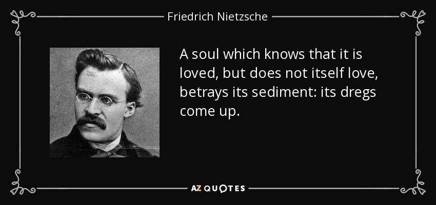 A soul which knows that it is loved, but does not itself love, betrays its sediment: its dregs come up. - Friedrich Nietzsche