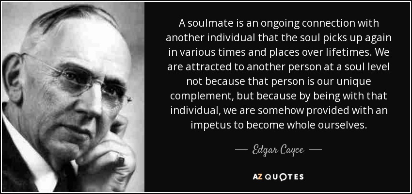A soulmate is an ongoing connection with another individual that the soul picks up again in various times and places over lifetimes. We are attracted to another person at a soul level not because that person is our unique complement, but because by being with that individual, we are somehow provided with an impetus to become whole ourselves. - Edgar Cayce