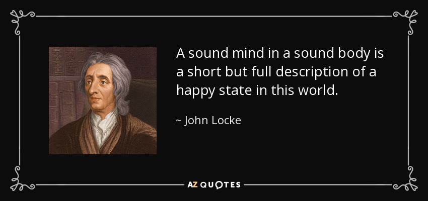A sound mind in a sound body is a short but full description of a happy state in this world. - John Locke