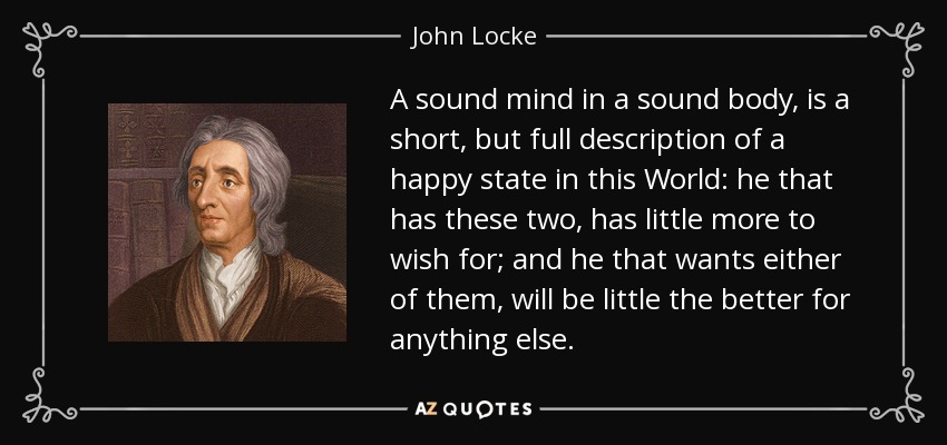A sound mind in a sound body, is a short, but full description of a happy state in this World: he that has these two, has little more to wish for; and he that wants either of them, will be little the better for anything else. - John Locke
