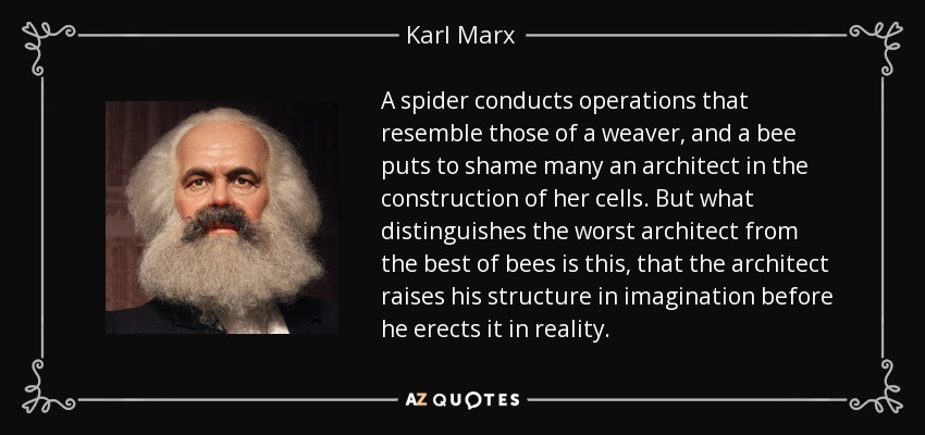 A spider conducts operations that resemble those of a weaver, and a bee puts to shame many an architect in the construction of her cells. But what distinguishes the worst architect from the best of bees is this, that the architect raises his structure in imagination before he erects it in reality. - Karl Marx