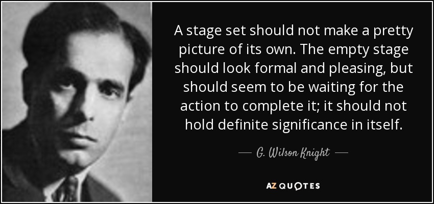 A stage set should not make a pretty picture of its own. The empty stage should look formal and pleasing, but should seem to be waiting for the action to complete it; it should not hold definite significance in itself. - G. Wilson Knight