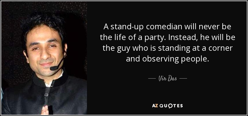 A stand-up comedian will never be the life of a party. Instead, he will be the guy who is standing at a corner and observing people. - Vir Das