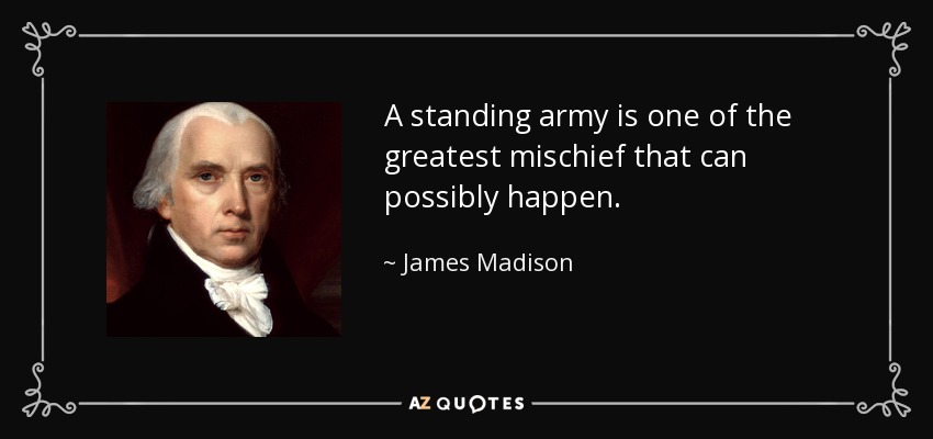 A standing army is one of the greatest mischief that can possibly happen. - James Madison