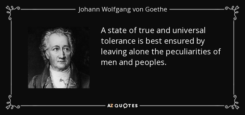 A state of true and universal tolerance is best ensured by leaving alone the peculiarities of men and peoples. - Johann Wolfgang von Goethe