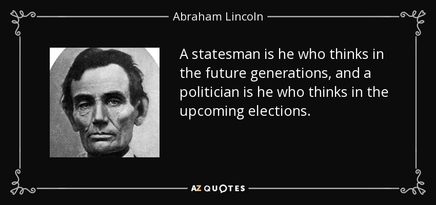 A statesman is he who thinks in the future generations, and a politician is he who thinks in the upcoming elections. - Abraham Lincoln