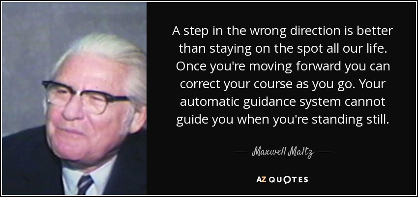 A step in the wrong direction is better than staying on the spot all our life. Once you're moving forward you can correct your course as you go. Your automatic guidance system cannot guide you when you're standing still. - Maxwell Maltz