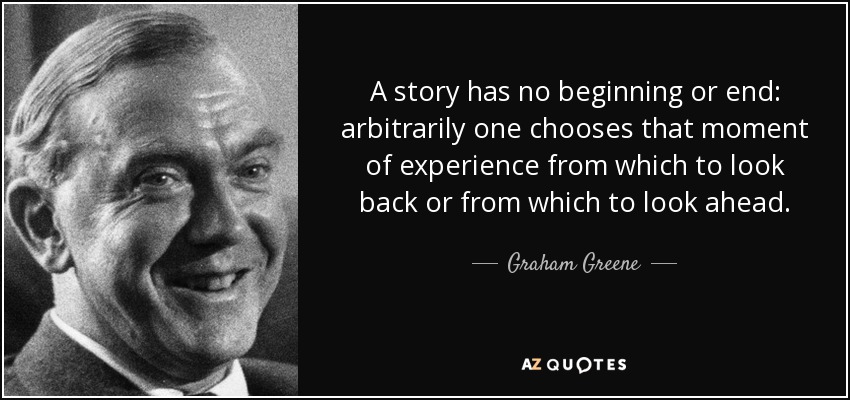 A story has no beginning or end: arbitrarily one chooses that moment of experience from which to look back or from which to look ahead. - Graham Greene