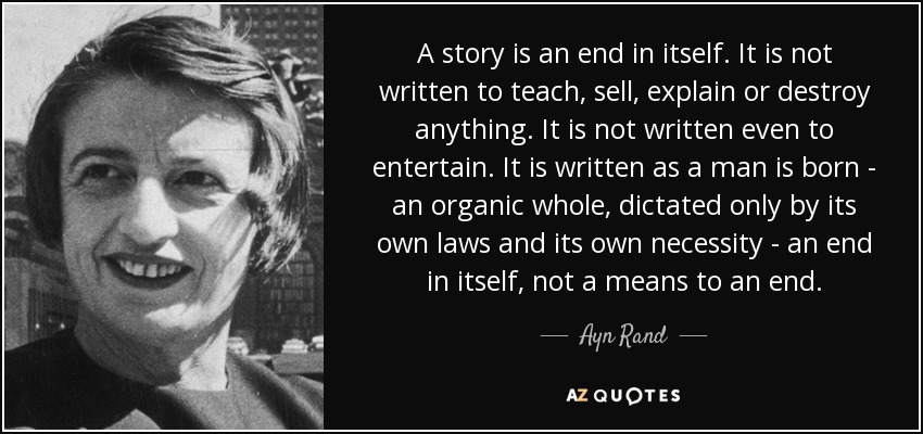 A story is an end in itself. It is not written to teach, sell, explain or destroy anything. It is not written even to entertain. It is written as a man is born - an organic whole, dictated only by its own laws and its own necessity - an end in itself, not a means to an end. - Ayn Rand
