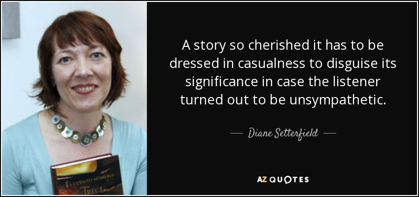 A story so cherished it has to be dressed in casualness to disguise its significance in case the listener turned out to be unsympathetic. - Diane Setterfield
