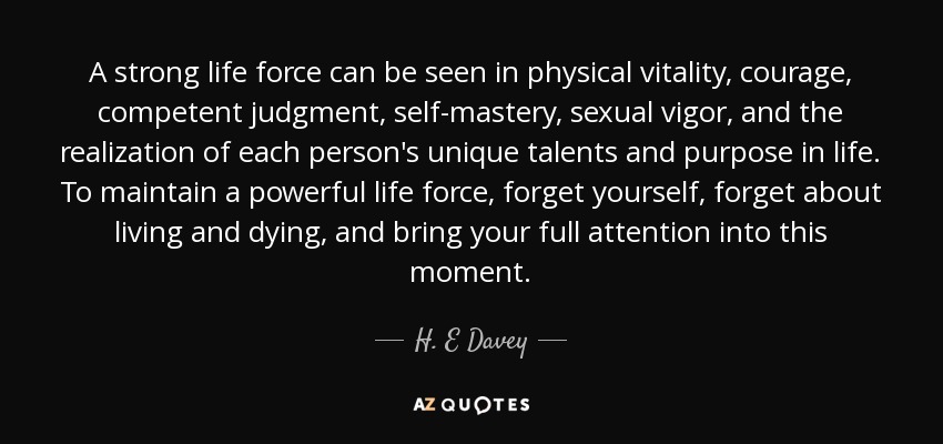 A strong life force can be seen in physical vitality, courage, competent judgment, self-mastery, sexual vigor, and the realization of each person's unique talents and purpose in life. To maintain a powerful life force, forget yourself, forget about living and dying, and bring your full attention into this moment. - H. E Davey