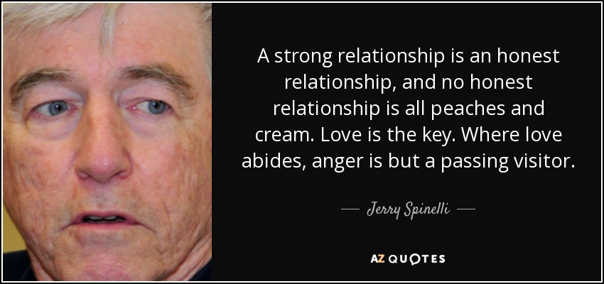 A strong relationship is an honest relationship, and no honest relationship is all peaches and cream. Love is the key. Where love abides, anger is but a passing visitor. - Jerry Spinelli