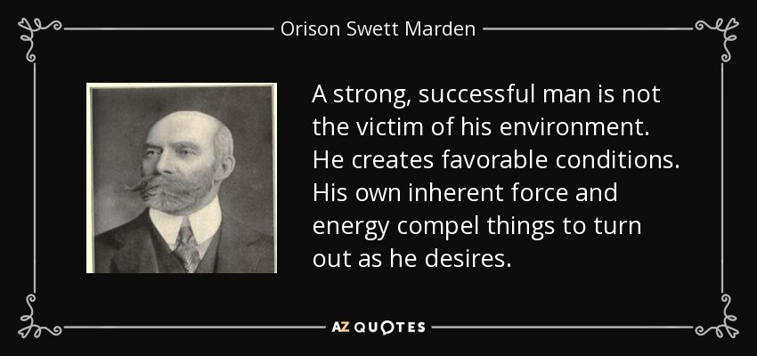 A strong, successful man is not the victim of his environment. He creates favorable conditions. His own inherent force and energy compel things to turn out as he desires. - Orison Swett Marden