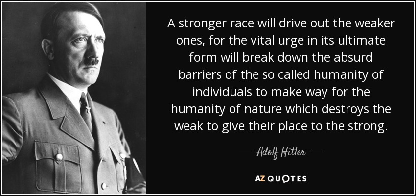 A stronger race will drive out the weaker ones, for the vital urge in its ultimate form will break down the absurd barriers of the so called humanity of individuals to make way for the humanity of nature which destroys the weak to give their place to the strong. - Adolf Hitler