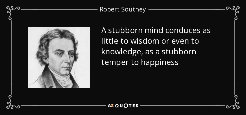 A stubborn mind conduces as little to wisdom or even to knowledge, as a stubborn temper to happiness - Robert Southey
