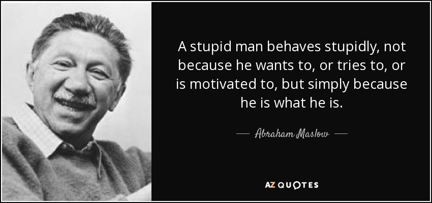 A stupid man behaves stupidly, not because he wants to, or tries to, or is motivated to, but simply because he is what he is. - Abraham Maslow