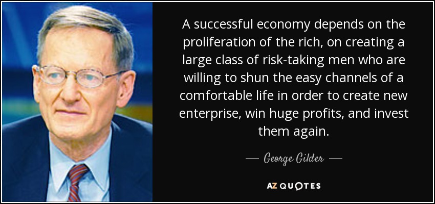 A successful economy depends on the proliferation of the rich, on creating a large class of risk-taking men who are willing to shun the easy channels of a comfortable life in order to create new enterprise, win huge profits, and invest them again. - George Gilder