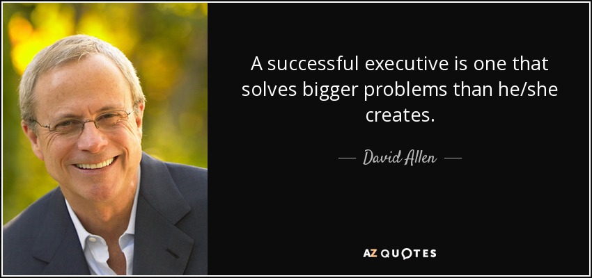 A successful executive is one that solves bigger problems than he/she creates. - David Allen