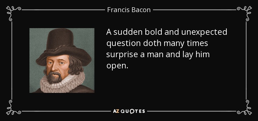 A sudden bold and unexpected question doth many times surprise a man and lay him open. - Francis Bacon