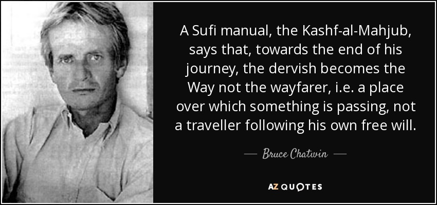 A Sufi manual, the Kashf-al-Mahjub, says that, towards the end of his journey, the dervish becomes the Way not the wayfarer, i.e. a place over which something is passing, not a traveller following his own free will. - Bruce Chatwin
