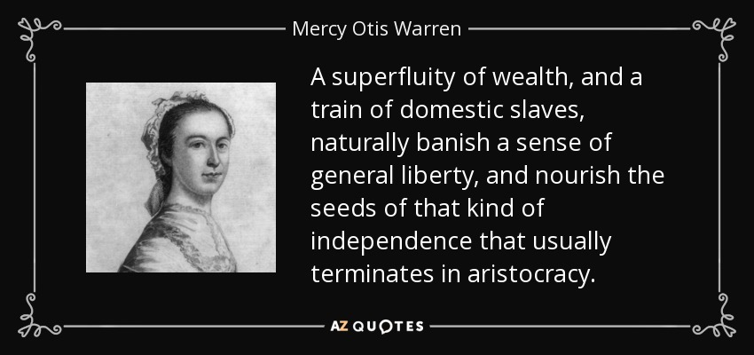 A superfluity of wealth, and a train of domestic slaves, naturally banish a sense of general liberty, and nourish the seeds of that kind of independence that usually terminates in aristocracy. - Mercy Otis Warren
