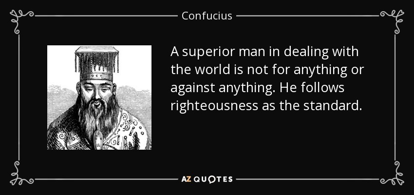 A superior man in dealing with the world is not for anything or against anything. He follows righteousness as the standard. - Confucius