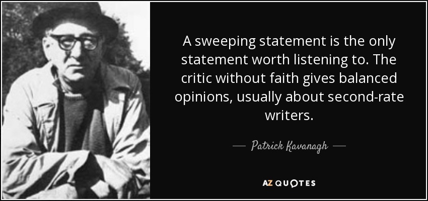 A sweeping statement is the only statement worth listening to. The critic without faith gives balanced opinions, usually about second-rate writers. - Patrick Kavanagh