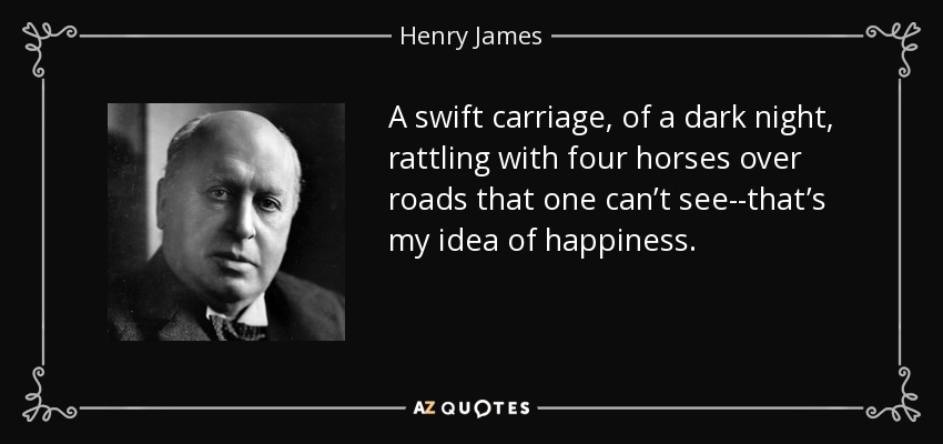A swift carriage, of a dark night, rattling with four horses over roads that one can’t see--that’s my idea of happiness. - Henry James