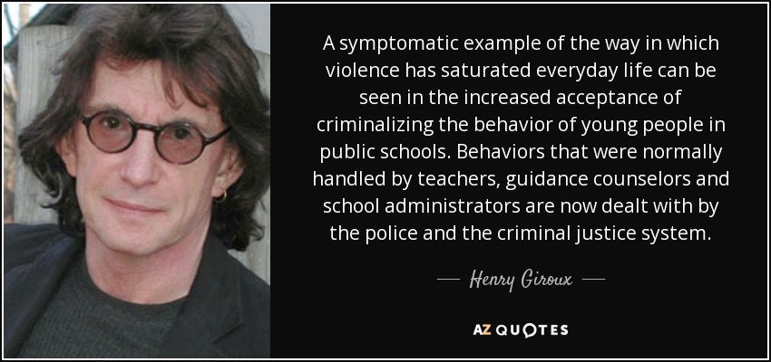 A symptomatic example of the way in which violence has saturated everyday life can be seen in the increased acceptance of criminalizing the behavior of young people in public schools. Behaviors that were normally handled by teachers, guidance counselors and school administrators are now dealt with by the police and the criminal justice system. - Henry Giroux