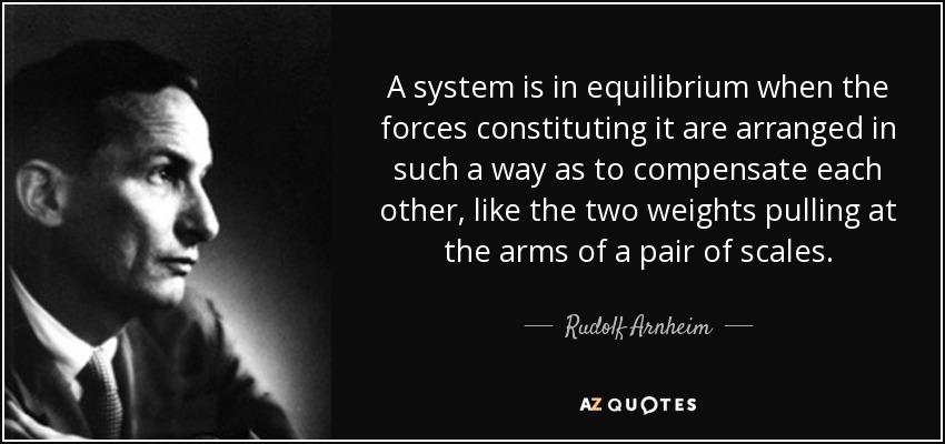 A system is in equilibrium when the forces constituting it are arranged in such a way as to compensate each other, like the two weights pulling at the arms of a pair of scales. - Rudolf Arnheim