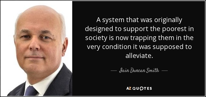 A system that was originally designed to support the poorest in society is now trapping them in the very condition it was supposed to alleviate. - Iain Duncan Smith