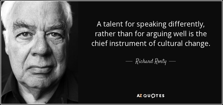 A talent for speaking differently, rather than for arguing well is the chief instrument of cultural change. - Richard Rorty