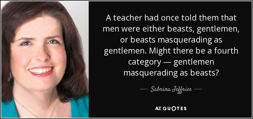 A teacher had once told them that men were either beasts, gentlemen, or beasts masquerading as gentlemen. Might there be a fourth category — gentlemen masquerading as beasts? - Sabrina Jeffries