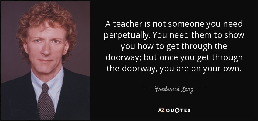 A teacher is not someone you need perpetually. You need them to show you how to get through the doorway; but once you get through the doorway, you are on your own. - Frederick Lenz