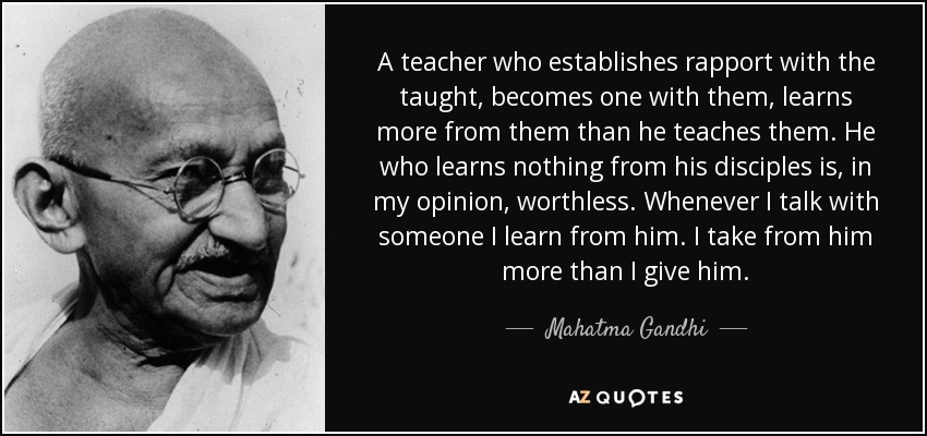 A teacher who establishes rapport with the taught, becomes one with them, learns more from them than he teaches them. He who learns nothing from his disciples is, in my opinion, worthless. Whenever I talk with someone I learn from him. I take from him more than I give him. - Mahatma Gandhi