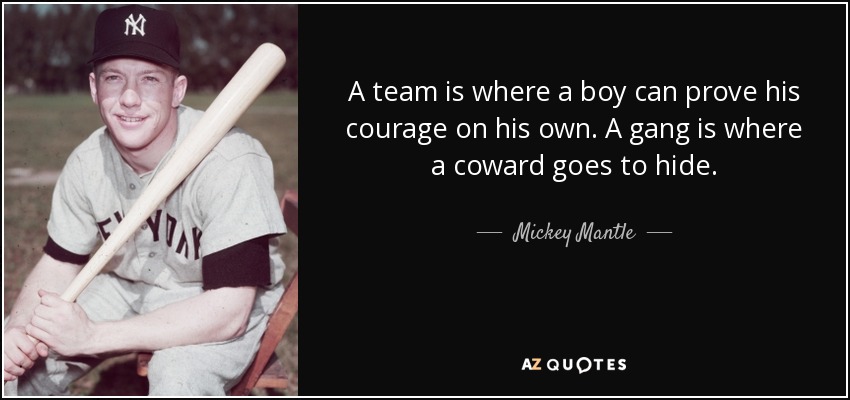 A team is where a boy can prove his courage on his own. A gang is where a coward goes to hide. - Mickey Mantle