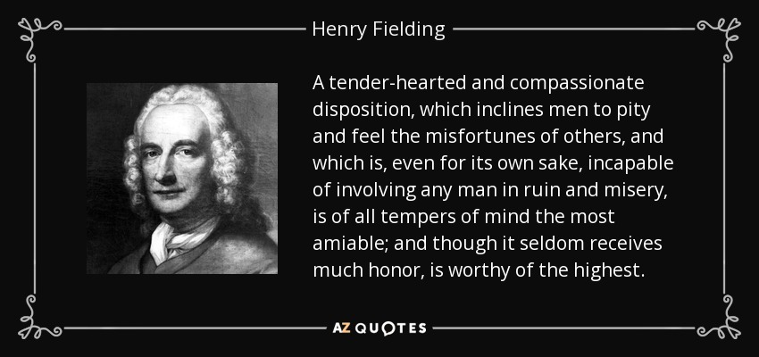 A tender-hearted and compassionate disposition, which inclines men to pity and feel the misfortunes of others, and which is, even for its own sake, incapable of involving any man in ruin and misery, is of all tempers of mind the most amiable; and though it seldom receives much honor, is worthy of the highest. - Henry Fielding