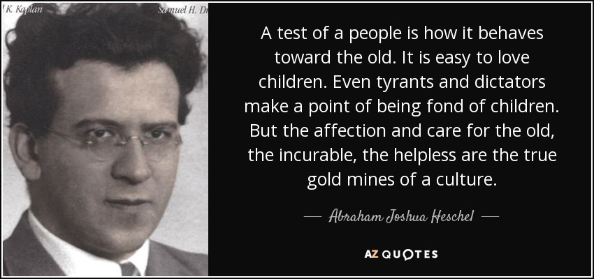 A test of a people is how it behaves toward the old. It is easy to love children. Even tyrants and dictators make a point of being fond of children. But the affection and care for the old, the incurable, the helpless are the true gold mines of a culture. - Abraham Joshua Heschel