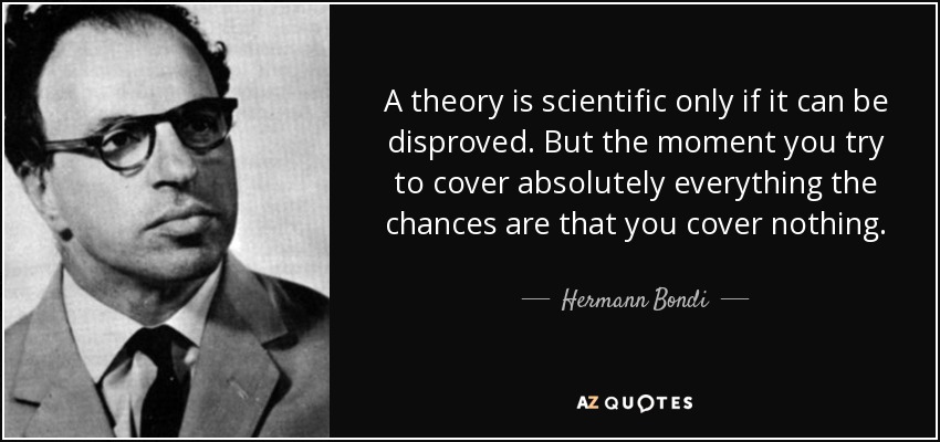 A theory is scientific only if it can be disproved. But the moment you try to cover absolutely everything the chances are that you cover nothing. - Hermann Bondi