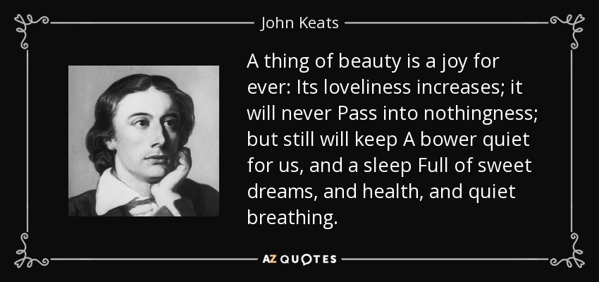 A thing of beauty is a joy for ever: Its loveliness increases; it will never Pass into nothingness; but still will keep A bower quiet for us, and a sleep Full of sweet dreams, and health, and quiet breathing. - John Keats