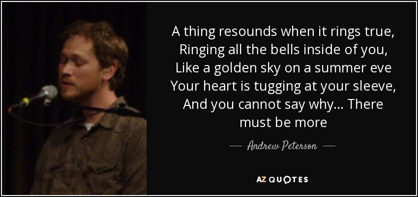 A thing resounds when it rings true, Ringing all the bells inside of you, Like a golden sky on a summer eve Your heart is tugging at your sleeve, And you cannot say why... There must be more - Andrew Peterson