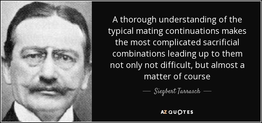 A thorough understanding of the typical mating continuations makes the most complicated sacrificial combinations leading up to them not only not difficult, but almost a matter of course - Siegbert Tarrasch