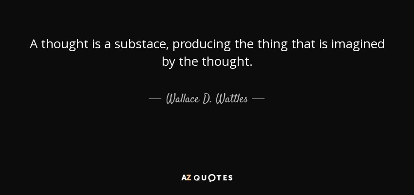 A thought is a substace, producing the thing that is imagined by the thought. - Wallace D. Wattles