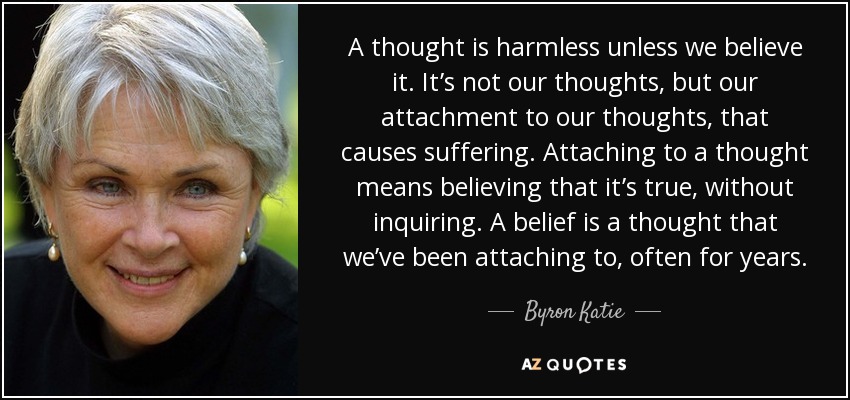 A thought is harmless unless we believe it. It’s not our thoughts, but our attachment to our thoughts, that causes suffering. Attaching to a thought means believing that it’s true, without inquiring. A belief is a thought that we’ve been attaching to, often for years. - Byron Katie