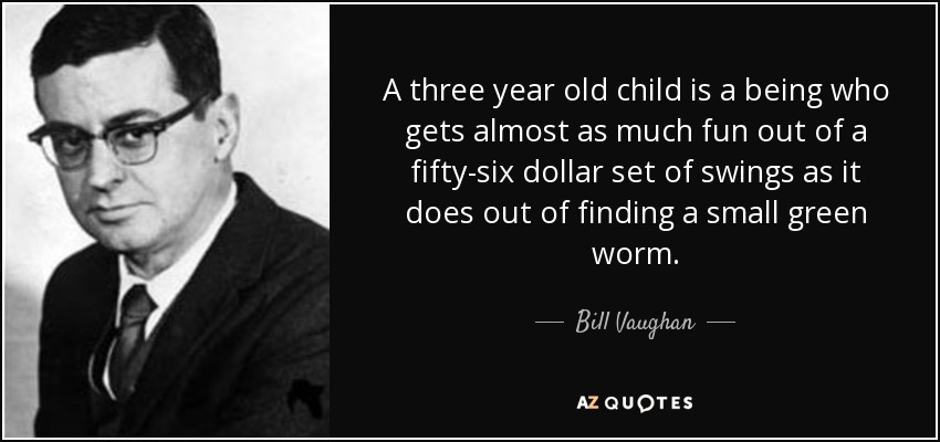 A three year old child is a being who gets almost as much fun out of a fifty-six dollar set of swings as it does out of finding a small green worm. - Bill Vaughan