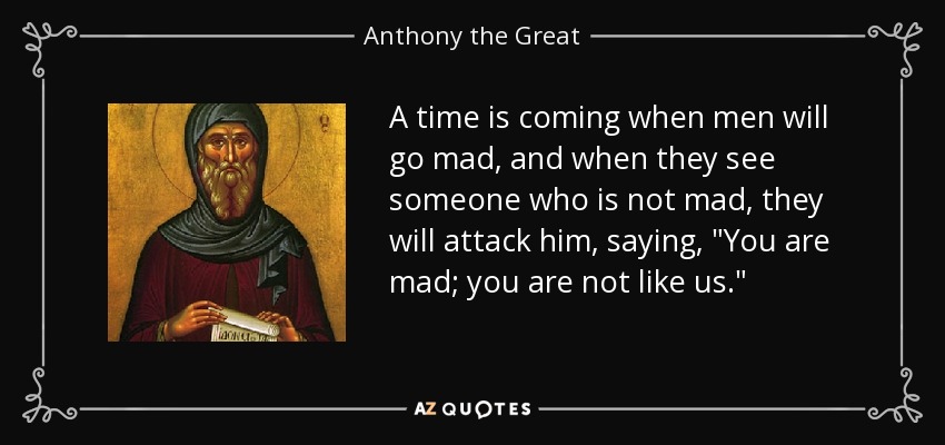 A time is coming when men will go mad, and when they see someone who is not mad, they will attack him, saying, 